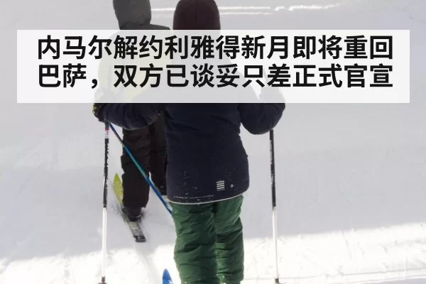 内马尔解约利雅得新月即将重回巴萨，双方已谈妥只差正式官宣