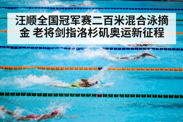 汪顺全国冠军赛二百米混合泳摘金 老将剑指洛杉矶奥运新征程
