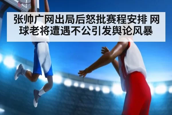 张帅广网出局后怒批赛程安排 网球老将遭遇不公引发舆论风暴