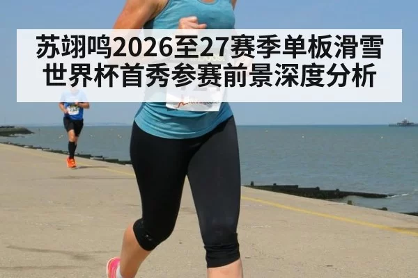 苏翊鸣2026至27赛季单板滑雪世界杯首秀参赛前景深度分析